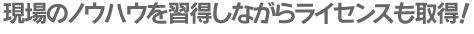現場のノウハウを習得しながらライセンスも取得!
